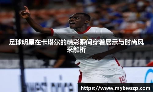 足球明星在卡塔尔的精彩瞬间穿着展示与时尚风采解析